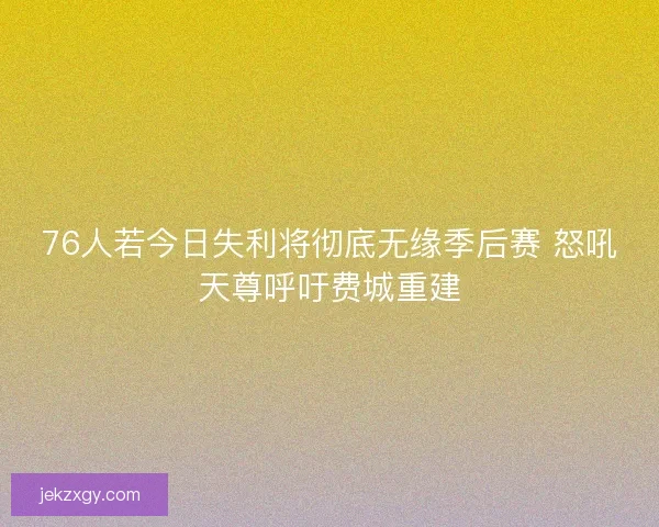 76人若今日失利将彻底无缘季后赛 怒吼天尊呼吁费城重建
