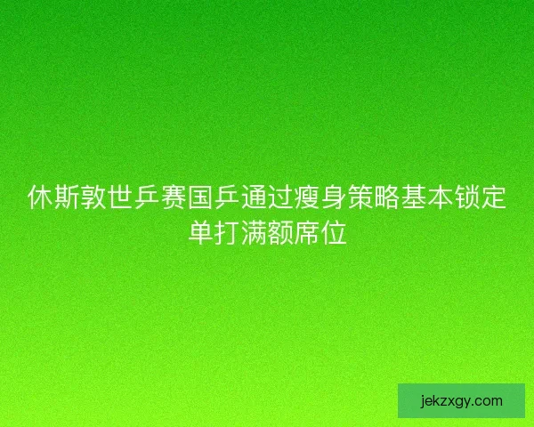 休斯敦世乒赛国乒通过瘦身策略基本锁定单打满额席位